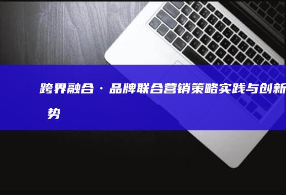 跨界融合·品牌联合营销：策略、实践与创新趋势