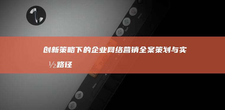 创新策略下的企业网络营销全案策划与实施路径